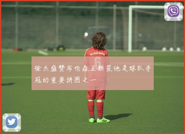 徐杰盛赞布伦森五颗星他是球队夺冠的重要拼图之一