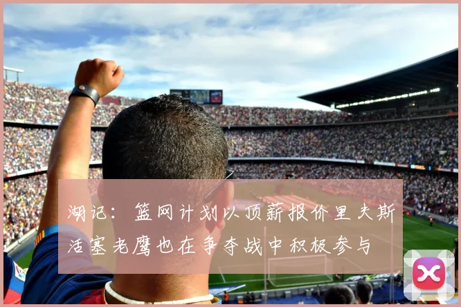 湖记：篮网计划以顶薪报价里夫斯活塞老鹰也在争夺战中积极参与