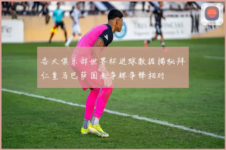 各大俱乐部世界杯进球数据揭秘拜仁皇马巴萨国米争辉争锋相对