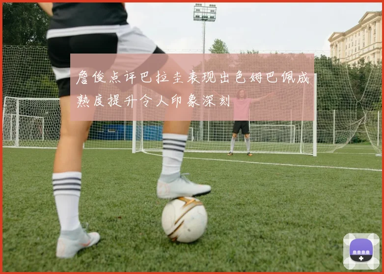 詹俊点评巴拉圭表现出色姆巴佩成熟度提升令人印象深刻