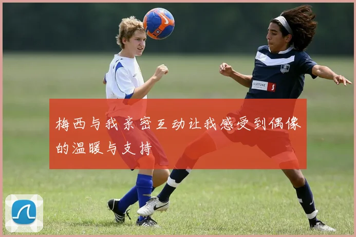 梅西与我亲密互动让我感受到偶像的温暖与支持
