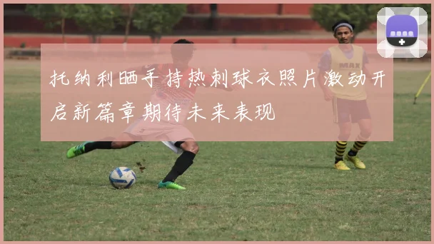 托纳利晒手持热刺球衣照片激动开启新篇章期待未来表现