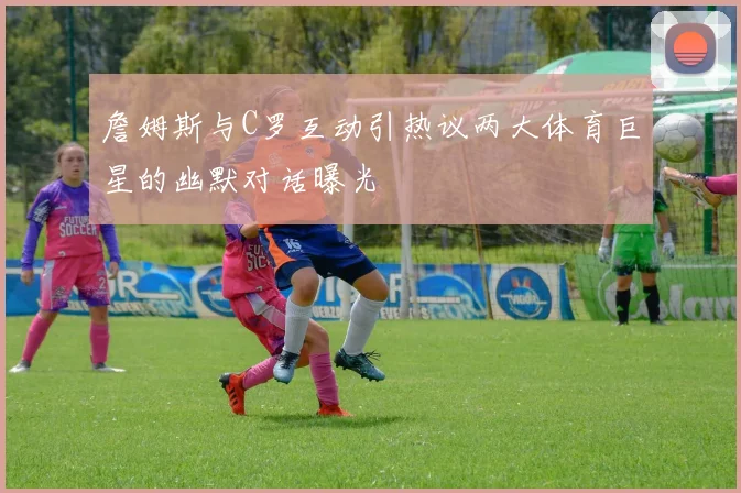 詹姆斯与C罗互动引热议两大体育巨星的幽默对话曝光