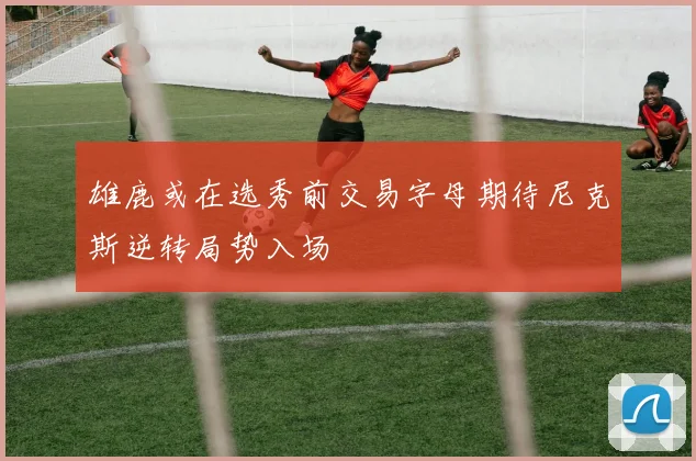 雄鹿或在选秀前交易字母期待尼克斯逆转局势入场
