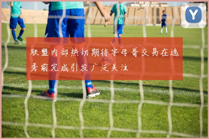 联盟内部热切期待字母哥交易在选秀前完成引发广泛关注