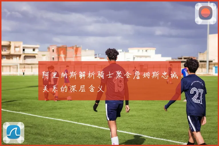 阿里纳斯解析骑士聚会詹姆斯忠诚关系的深层含义