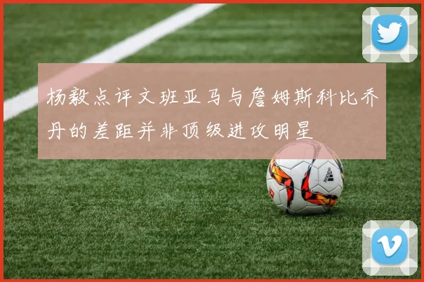 杨毅点评文班亚马与詹姆斯科比乔丹的差距并非顶级进攻明星