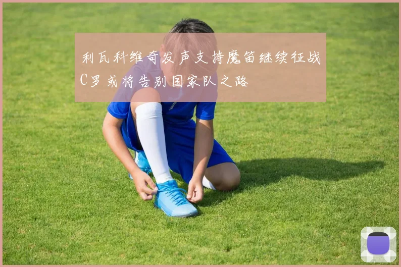 利瓦科维奇发声支持魔笛继续征战C罗或将告别国家队之路