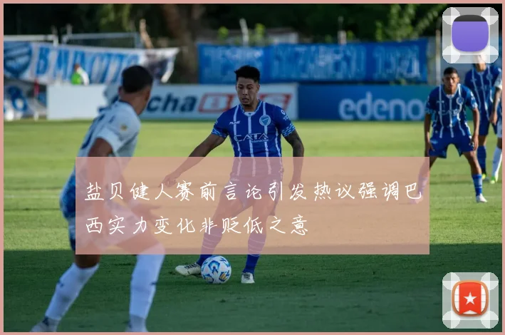 盐贝健人赛前言论引发热议强调巴西实力变化非贬低之意