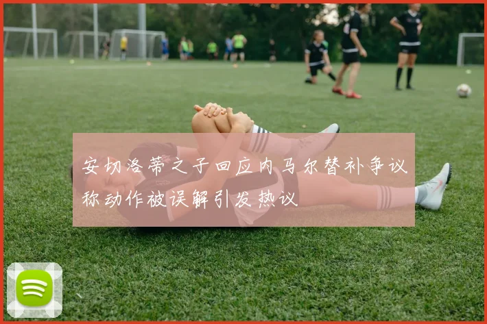 安切洛蒂之子回应内马尔替补争议称动作被误解引发热议